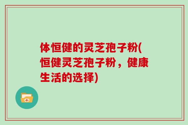 体恒健的灵芝孢子粉(恒健灵芝孢子粉,健康生活的选择)