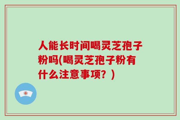 人能长时间喝灵芝孢子粉吗(喝灵芝孢子粉有什么注意事项?)