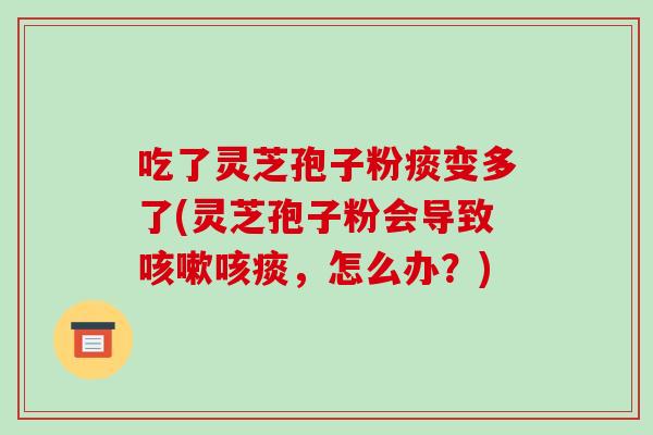 吃了灵芝孢子粉痰变多了(灵芝孢子粉会导致咳嗽咳痰,怎么办?)