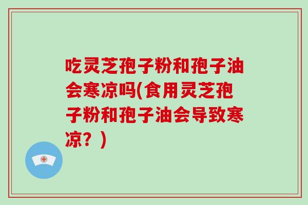 吃灵芝孢子粉和孢子油会寒凉吗(食用灵芝孢子粉和孢子油会导致寒凉?)