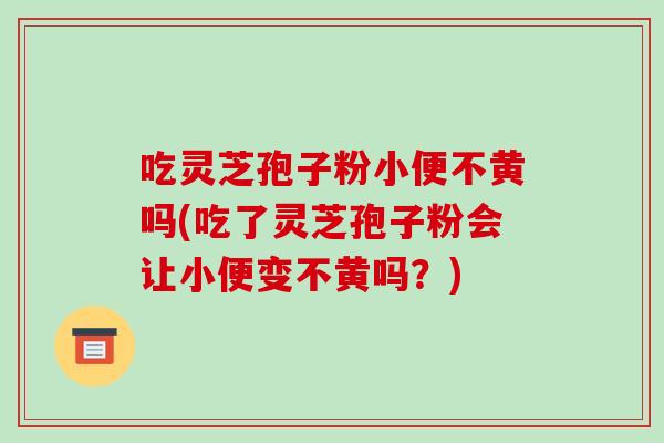 吃灵芝孢子粉小便不黄吗(吃了灵芝孢子粉会让小便变不黄吗?)
