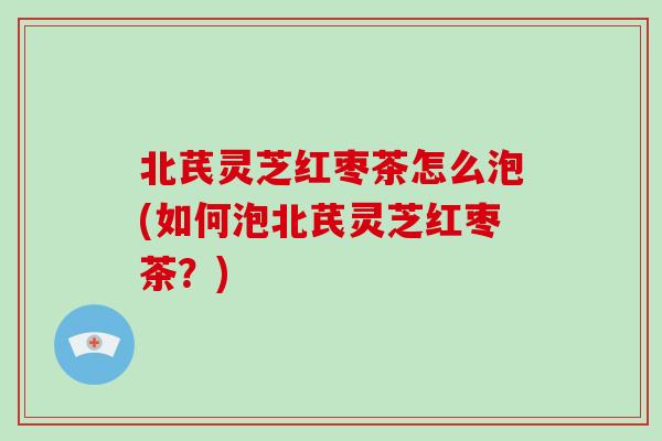 北芪灵芝红枣茶怎么泡(如何泡北芪灵芝红枣茶?)
