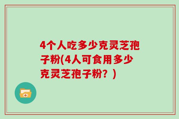 4个人吃多少克灵芝孢子粉(4人可食用多少克灵芝孢子粉？)
