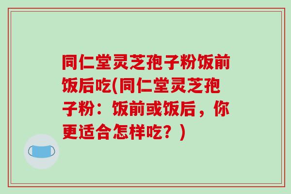 同仁堂灵芝孢子粉饭前饭后吃(同仁堂灵芝孢子粉：饭前或饭后，你更适合怎样吃？)