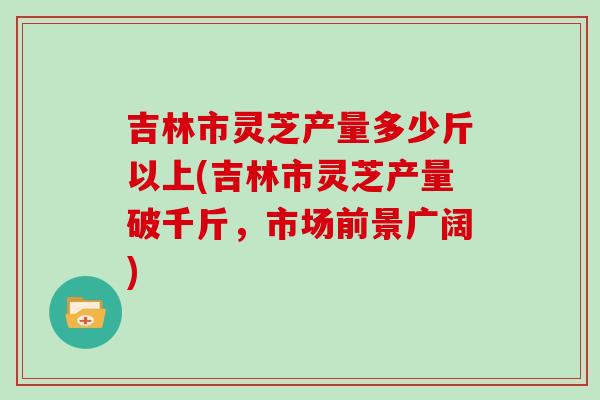 吉林市灵芝产量多少斤以上(吉林市灵芝产量破千斤,市场前景广阔)