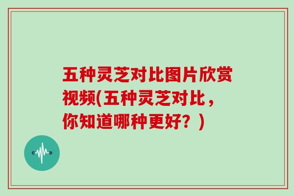 五种灵芝对比图片欣赏视频(五种灵芝对比，你知道哪种更好？)