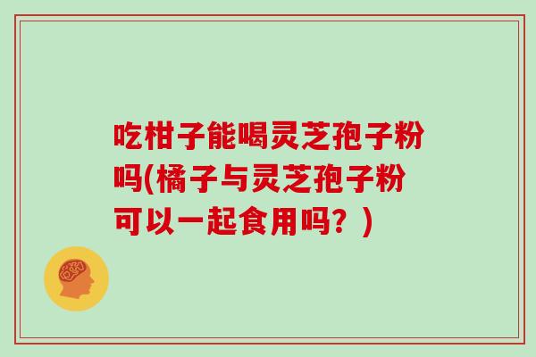 吃柑子能喝灵芝孢子粉吗(橘子与灵芝孢子粉可以一起食用吗?)