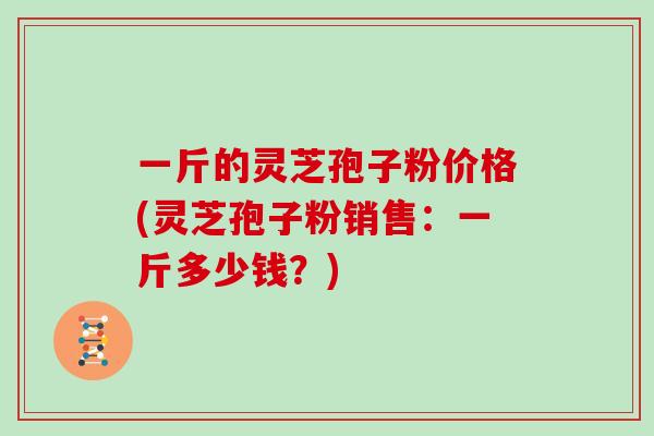 一斤的灵芝孢子粉价格(灵芝孢子粉销售:一斤多少钱?)