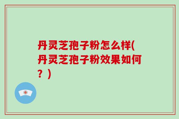 丹灵芝孢子粉怎么样(丹灵芝孢子粉效果如何?)
