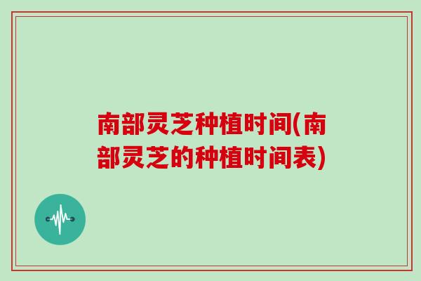 南部灵芝种植时间(南部灵芝的种植时间表)