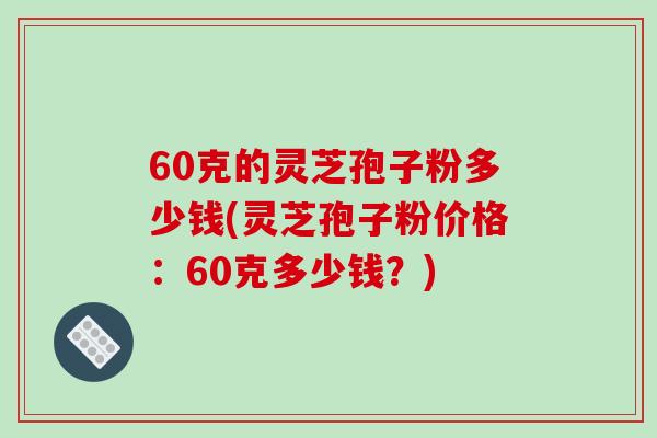 60克的灵芝孢子粉多少钱(灵芝孢子粉价格:60克多少钱?)