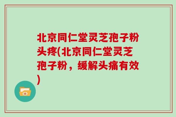 北京同仁堂灵芝孢子粉头疼(北京同仁堂灵芝孢子粉，缓解头痛有效)