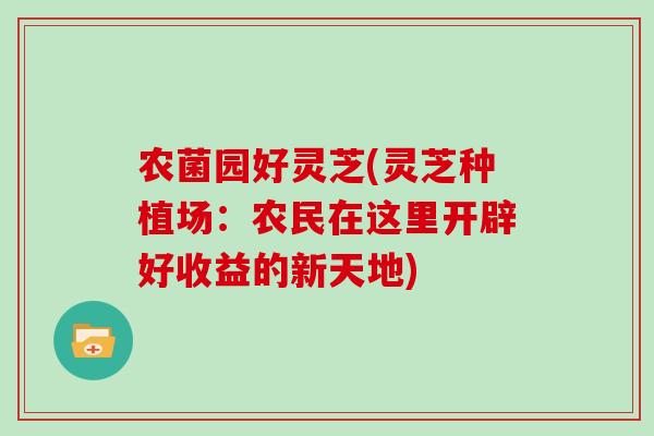 农菌园好灵芝(灵芝种植场:农民在这里开辟好收益的新天地)