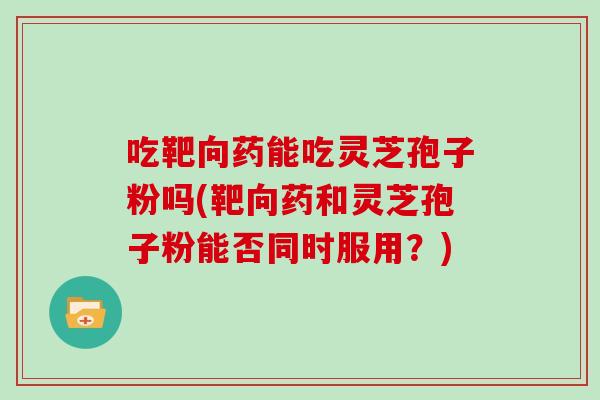 吃靶向药能吃灵芝孢子粉吗(靶向药和灵芝孢子粉能否同时服用?)
