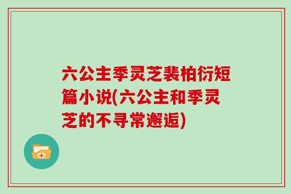 六公主季灵芝裴柏衍短篇小说(六公主和季灵芝的不寻常邂逅)