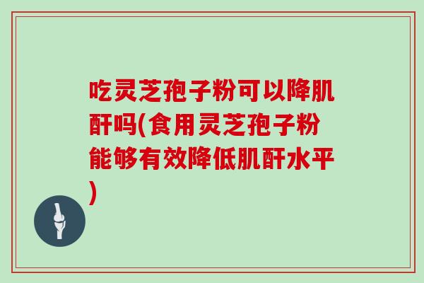 吃灵芝孢子粉可以降肌酐吗(食用灵芝孢子粉能够有效降低肌酐水平)