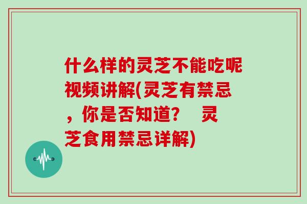 什么样的灵芝不能吃呢视频讲解(灵芝有禁忌,你是否知道? 灵芝食用禁忌详解)
