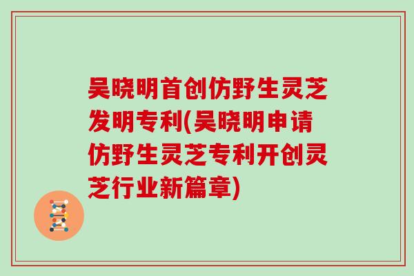 吴晓明首创仿野生灵芝发明专利(吴晓明申请仿野生灵芝专利开创灵芝行业新篇章)