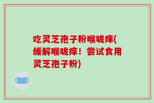 吃灵芝孢子粉喉咙痒(缓解喉咙痒！尝试食用灵芝孢子粉)