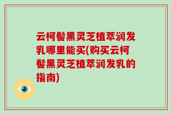 云柯髻黑灵芝植萃润发乳哪里能买(购买云柯髻黑灵芝植萃润发乳的指南)