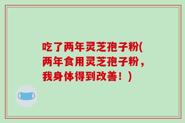 吃了两年灵芝孢子粉(两年食用灵芝孢子粉,我身体得到改善!)