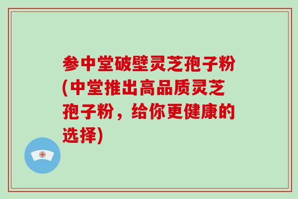 参中堂破壁灵芝孢子粉(中堂推出高品质灵芝孢子粉,给你更健康的选择)