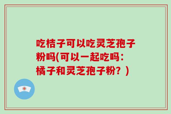 吃桔子可以吃灵芝孢子粉吗(可以一起吃吗:橘子和灵芝孢子粉?)