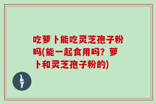 吃萝卜能吃灵芝孢子粉吗(能一起食用吗?萝卜和灵芝孢子粉的)