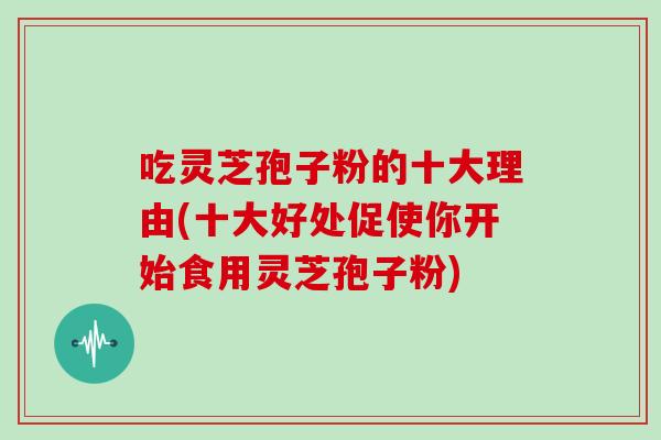 吃灵芝孢子粉的十大理由(十大好处促使你开始食用灵芝孢子粉)