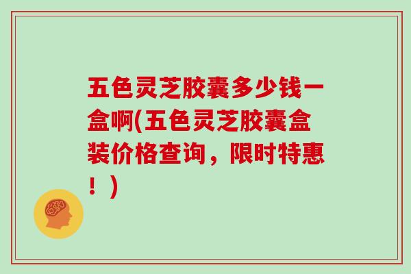 五色灵芝胶囊多少钱一盒啊(五色灵芝胶囊盒装价格查询,限时特惠!)