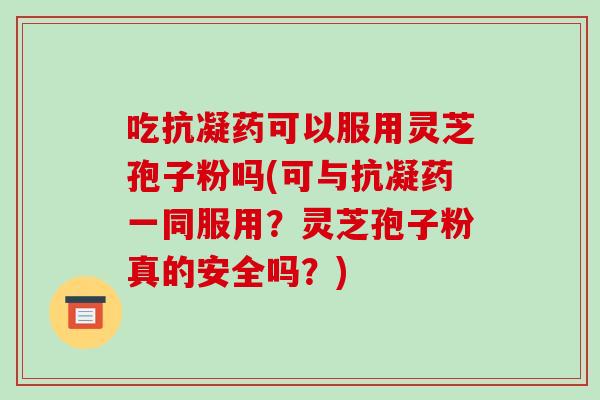 吃抗凝药可以服用灵芝孢子粉吗(可与抗凝药一同服用?灵芝孢子粉真的安全吗?)