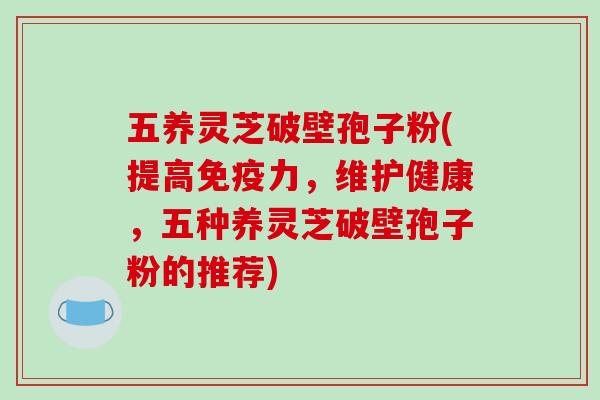 五养灵芝破壁孢子粉(提高免疫力，维护健康，五种养灵芝破壁孢子粉的推荐)