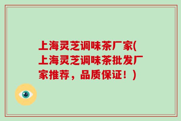 上海灵芝调味茶厂家(上海灵芝调味茶批发厂家推荐,品质保证!)