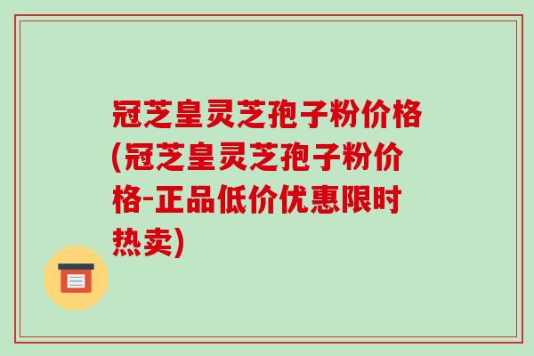 冠芝皇灵芝孢子粉价格(冠芝皇灵芝孢子粉价格-正品低价优惠限时热卖)