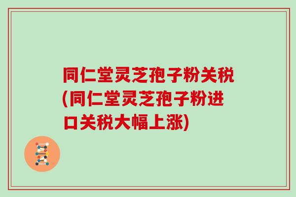 同仁堂灵芝孢子粉关税(同仁堂灵芝孢子粉进口关税大幅上涨)
