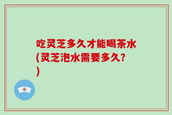 吃灵芝多久才能喝茶水(灵芝泡水需要多久?)