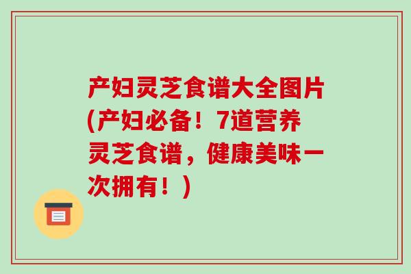 产妇灵芝食谱大全图片(产妇必备!7道营养灵芝食谱,健康美味一次拥有!)