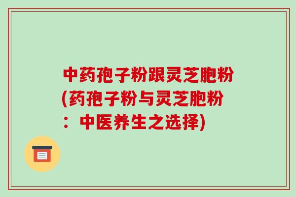 中药孢子粉跟灵芝胞粉(药孢子粉与灵芝胞粉:中医养生之选择)