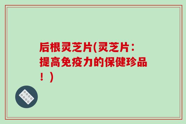 后根灵芝片(灵芝片:提高免疫力的保健珍品!)