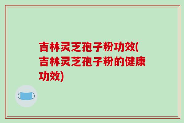 吉林灵芝孢子粉功效(吉林灵芝孢子粉的健康功效)