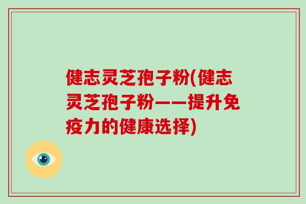 健志灵芝孢子粉(健志灵芝孢子粉——提升免疫力的健康选择)