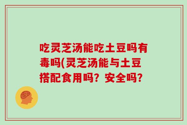 吃灵芝汤能吃土豆吗有毒吗(灵芝汤能与土豆搭配食用吗?安全吗?