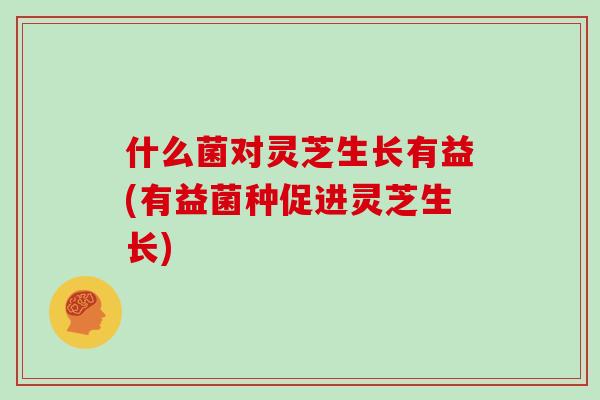 什么菌对灵芝生长有益(有益菌种促进灵芝生长)