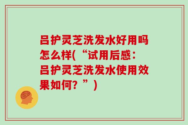 吕护灵芝洗发水好用吗怎么样(“试用后感:吕护灵芝洗发水使用效果如何?”)