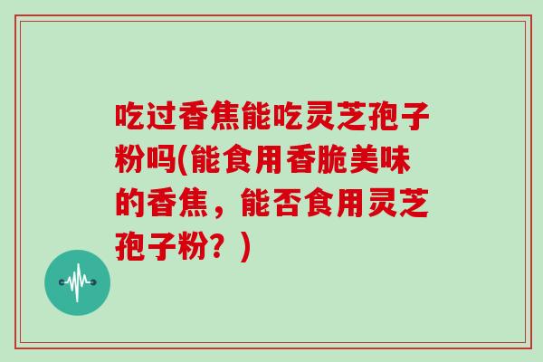 吃过香焦能吃灵芝孢子粉吗(能食用香脆美味的香焦,能否食用灵芝孢子粉?)