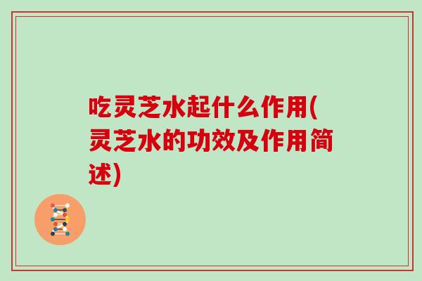吃灵芝水起什么作用(灵芝水的功效及作用简述)