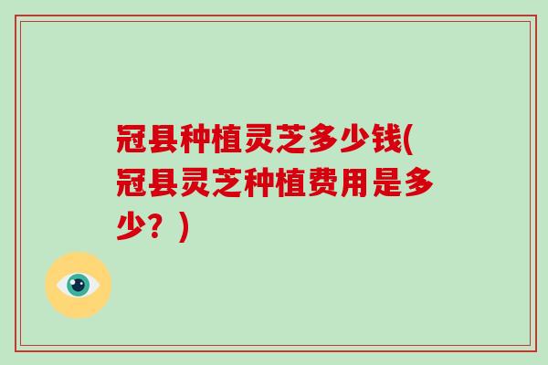 冠县种植灵芝多少钱(冠县灵芝种植费用是多少?)