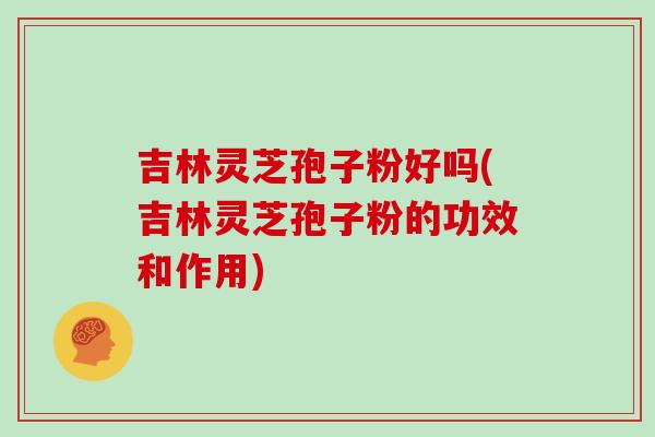 吉林灵芝孢子粉好吗(吉林灵芝孢子粉的功效和作用)