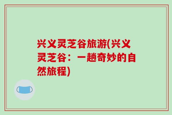 兴义灵芝谷旅游(兴义灵芝谷：一趟奇妙的自然旅程)