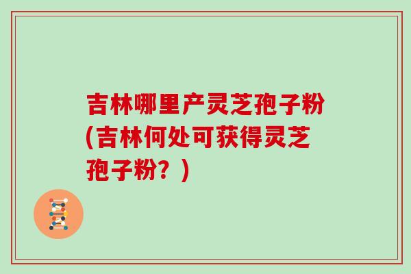 吉林哪里产灵芝孢子粉(吉林何处可获得灵芝孢子粉？)